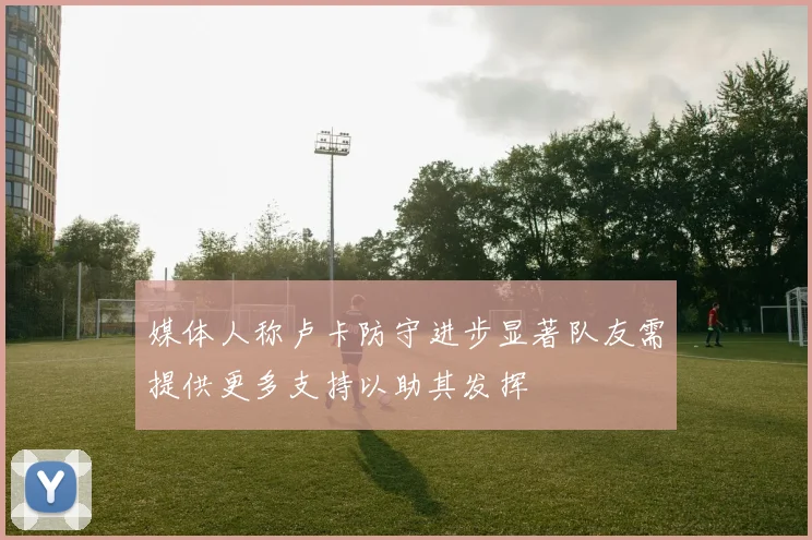 媒体人称卢卡防守进步显著队友需提供更多支持以助其发挥