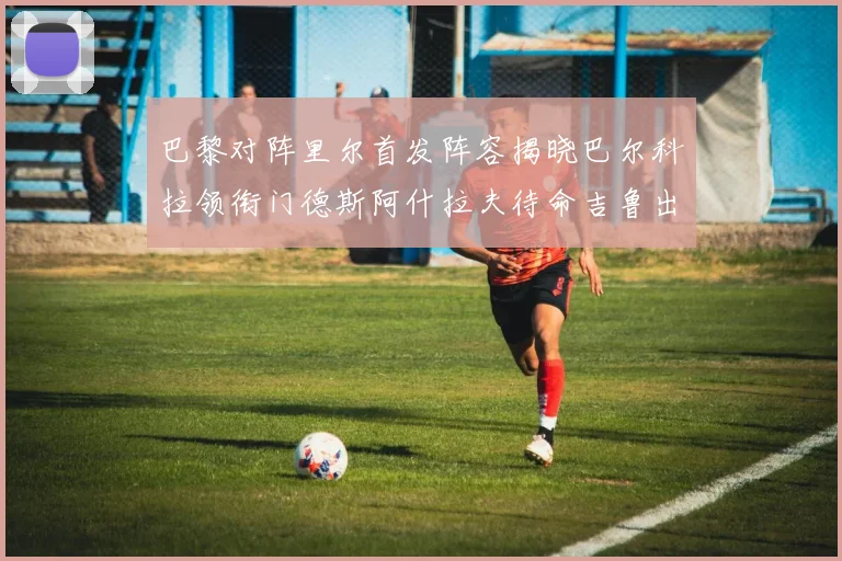 巴黎对阵里尔首发阵容揭晓巴尔科拉领衔门德斯阿什拉夫待命吉鲁出战