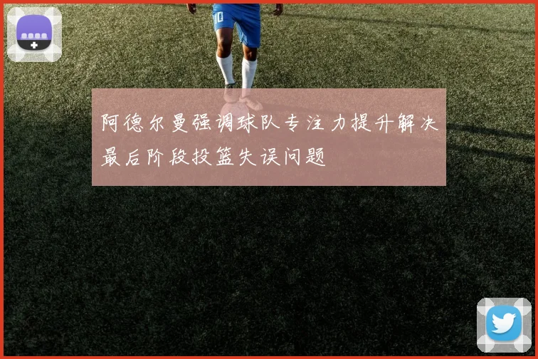 阿德尔曼强调球队专注力提升解决最后阶段投篮失误问题