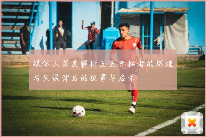 媒体人深度解析五五开拓者的辉煌与失误背后的故事与启示