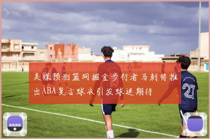 美媒预测篮网掘金步行者马刺将推出ABA复古球衣引发球迷期待