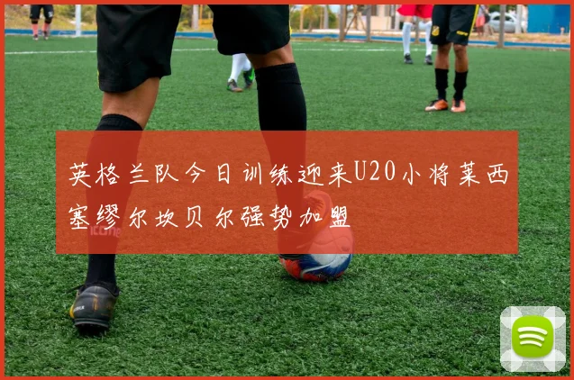 英格兰队今日训练迎来U20小将莱西塞缪尔坎贝尔强势加盟