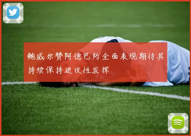 鲍威尔赞阿德巴约全面表现期待其持续保持进攻性发挥