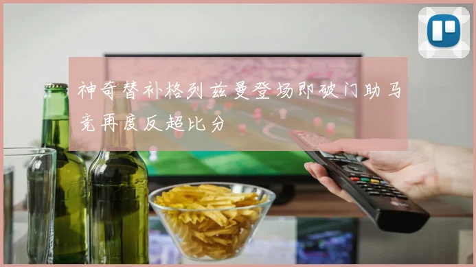 神奇替补格列兹曼登场即破门助马竞再度反超比分