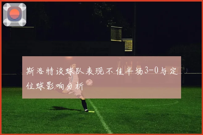 斯洛特谈球队表现不佳半场3-0与定位球影响分析