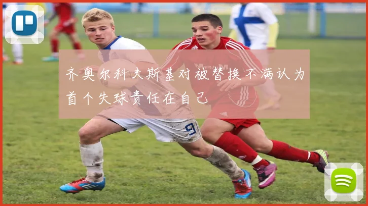 齐奥尔科夫斯基对被替换不满认为首个失球责任在自己