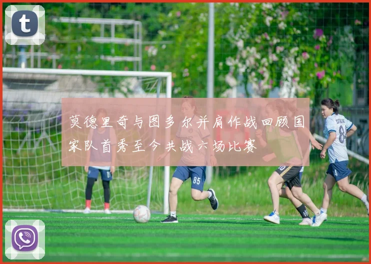 莫德里奇与图多尔并肩作战回顾国家队首秀至今共战六场比赛
