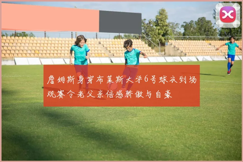 詹姆斯身穿布莱斯大学6号球衣到场观赛令老父亲倍感骄傲与自豪