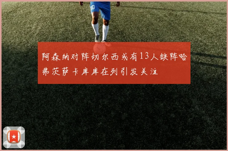 阿森纳对阵切尔西或有13人缺阵哈弗茨萨卡库库在列引发关注