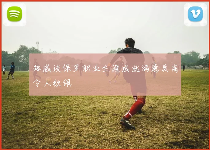 路威谈保罗职业生涯成就满意度高令人钦佩