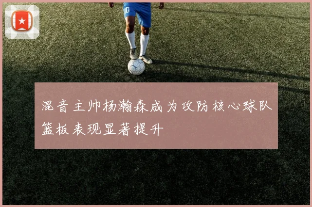 混音主帅杨瀚森成为攻防核心球队篮板表现显著提升