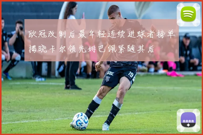 欧冠改制后最年轻连续进球者榜单揭晓卡尔领先姆巴佩紧随其后