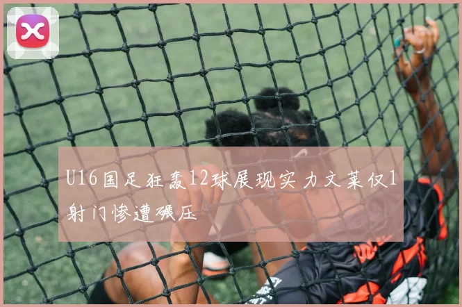 U16国足狂轰12球展现实力文莱仅1射门惨遭碾压