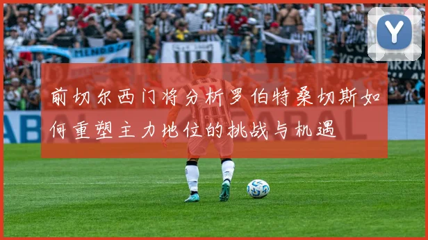 前切尔西门将分析罗伯特桑切斯如何重塑主力地位的挑战与机遇