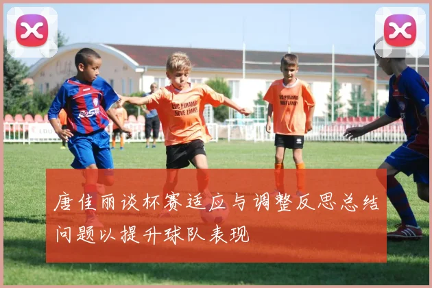 唐佳丽谈杯赛适应与调整反思总结问题以提升球队表现