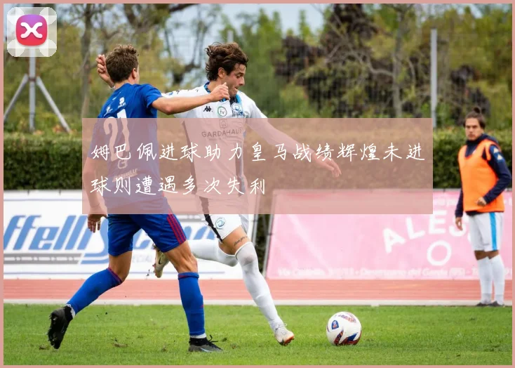 姆巴佩进球助力皇马战绩辉煌未进球则遭遇多次失利