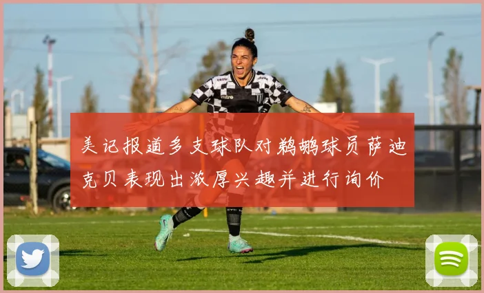 美记报道多支球队对鹈鹕球员萨迪克贝表现出浓厚兴趣并进行询价