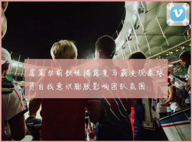 居莱尔前教练揭露皇马霸凌现象球员自我意识膨胀影响团队氛围