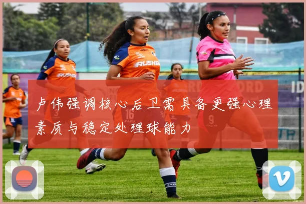 卢伟强调核心后卫需具备更强心理素质与稳定处理球能力