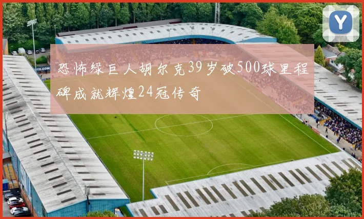恐怖绿巨人胡尔克39岁破500球里程碑成就辉煌24冠传奇