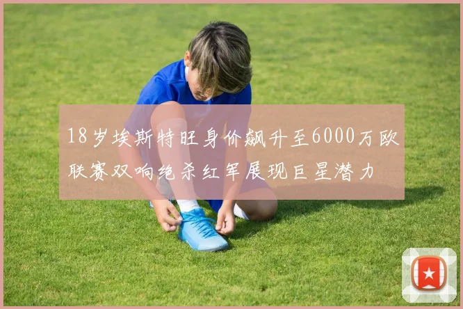 18岁埃斯特旺身价飙升至6000万欧联赛双响绝杀红军展现巨星潜力