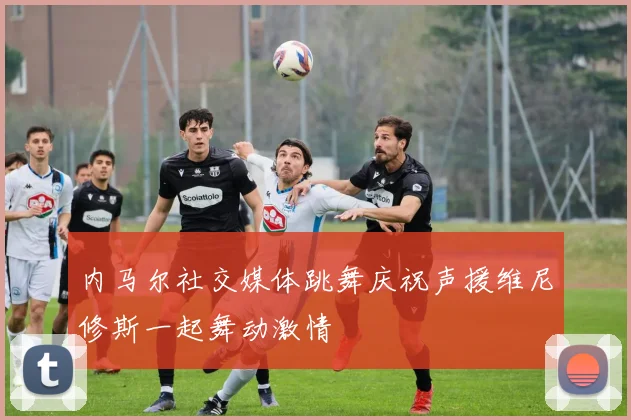 内马尔社交媒体跳舞庆祝声援维尼修斯一起舞动激情