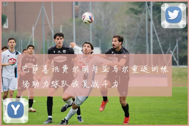 巴萨喜讯费尔明与亚马尔重返训练场助力球队恢复战斗力