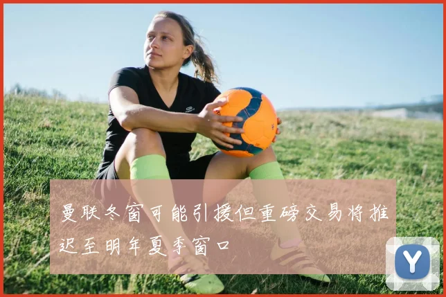 曼联冬窗可能引援但重磅交易将推迟至明年夏季窗口