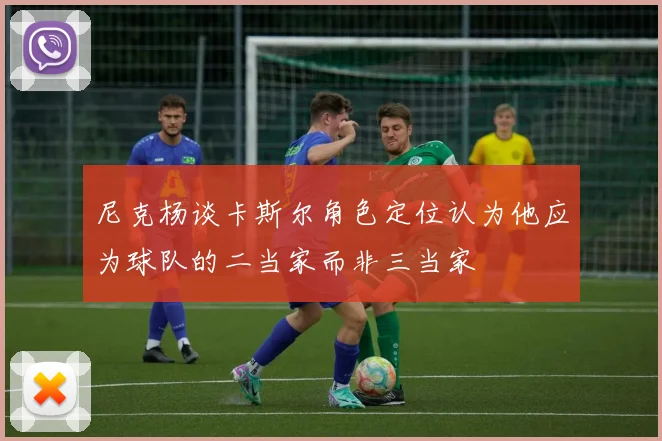 尼克杨谈卡斯尔角色定位认为他应为球队的二当家而非三当家